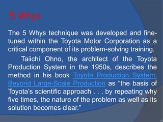 5 Whys
The 5 Whys technique was developed and fine-
tuned within the Toyota Motor Corporation as a
critical component of its problem-solving training.
Taiichi Ohno, the architect of the Toyota
Production System in the 1950s, describes the
method in his book Toyota Production System:
Beyond Large-Scale Production as “the basis of
Toyota’s scientific approach . . . by repeating why
five times, the nature of the problem as well as its
solution becomes clear.”
•63
 