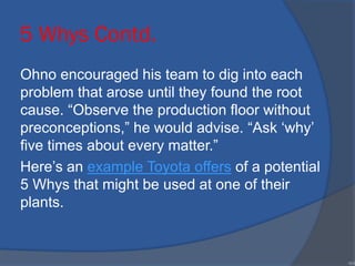 5 Whys Contd.
Ohno encouraged his team to dig into each
problem that arose until they found the root
cause. “Observe the production floor without
preconceptions,” he would advise. “Ask ‘why’
five times about every matter.”
Here’s an example Toyota offers of a potential
5 Whys that might be used at one of their
plants.
•64
 