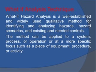What if Analysis Technique
What-If Hazard Analysis is a well-established
and widely used qualitative method for
identifying and analyzing hazards, hazard
scenarios, and existing and needed controls.
The method can be applied to a system,
process, or operation or at a more specific
focus such as a piece of equipment, procedure,
or activity.
•69
 