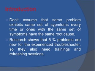 Introduction
 Don't assume that same problem
exhibits same set of sypmtoms every
time or ones with the same set of
symptoms have the same root cause.
 Research shows that 5 % problems are
new for the experienced troubleshooter,
so they also need trainings and
refreshing sessions.
 