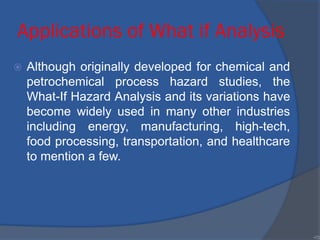 Applications of What if Analysis
 Although originally developed for chemical and
petrochemical process hazard studies, the
What-If Hazard Analysis and its variations have
become widely used in many other industries
including energy, manufacturing, high-tech,
food processing, transportation, and healthcare
to mention a few.
•70
 
