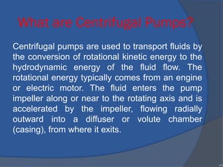 What are Centrifugal Pumps?
Centrifugal pumps are used to transport fluids by
the conversion of rotational kinetic energy to the
hydrodynamic energy of the fluid flow. The
rotational energy typically comes from an engine
or electric motor. The fluid enters the pump
impeller along or near to the rotating axis and is
accelerated by the impeller, flowing radially
outward into a diffuser or volute chamber
(casing), from where it exits.
•84
 