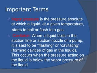 Important Terms
 Vapor pressure is the pressure absolute
at which a liquid, at a given temperature,
starts to boil or flash to a gas.
 Cavitaion: When a liquid boils in the
suction line or suction nozzle of a pump,
it is said to be “flashing” or “cavitating”
(forming cavities of gas in the liquid).
This occurs when the pressure acting on
the liquid is below the vapor pressure of
the liquid.
•88
 
