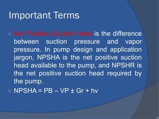 Important Terms
 Net Positive Suction Head is the difference
between suction pressure and vapor
pressure. In pump design and application
jargon, NPSHA is the net positive suction
head available to the pump, and NPSHR is
the net positive suction head required by
the pump.
 NPSHA = PB – VP ± Gr + hv
•89
 