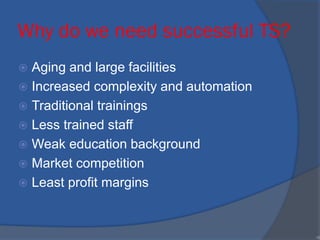 Why do we need successful TS?
 Aging and large facilities
 Increased complexity and automation
 Traditional trainings
 Less trained staff
 Weak education background
 Market competition
 Least profit margins
•9
 