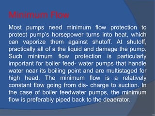 Minimum Flow
Most pumps need minimum flow protection to
protect pump’s horsepower turns into heat, which
can vaporize them against shutoff. At shutoff,
practically all of a the liquid and damage the pump.
Such minimum flow protection is particularly
important for boiler feed- water pumps that handle
water near its boiling point and are multistaged for
high head. The minimum flow is a relatively
constant flow going from dis- charge to suction. In
the case of boiler feedwater pumps, the minimum
flow is preferably piped back to the deaerator.
•90
 