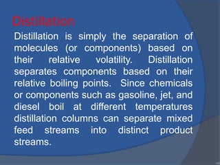 Distillation
Distillation is simply the separation of
molecules (or components) based on
their relative volatility. Distillation
separates components based on their
relative boiling points. Since chemicals
or components such as gasoline, jet, and
diesel boil at different temperatures
distillation columns can separate mixed
feed streams into distinct product
streams.
•95
 