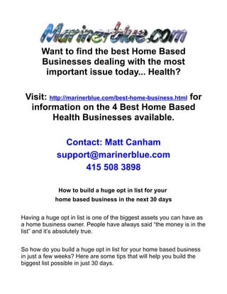 Want to find the best Home Based
       Businesses dealing with the most
        important issue today... Health?

 Visit: http://marinerblue.com/best-home-business.html for
  information on the 4 Best Home Based
         Health Businesses available.

               Contact: Matt Canham
             support@marinerblue.com
                   415 508 3898

              How to build a huge opt in list for your
            home based business in the next 30 days


Having a huge opt in list is one of the biggest assets you can have as
a home business owner. People have always said “the money is in the
list” and it’s absolutely true.


So how do you build a huge opt in list for your home based business
in just a few weeks? Here are some tips that will help you build the
biggest list possible in just 30 days.
 