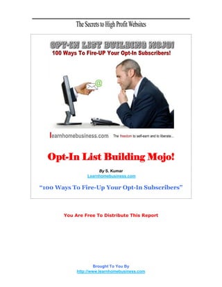 Opt-In List Building Mojo!
                     By S. Kumar
                Learnhomebusiness.com


“100 Ways To Fire-Up Your Opt-In Subscribers”



       You Are Free To Distribute This Report




                     Brought To You By
            http://www.learnhomebusiness.com
 