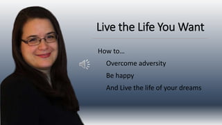 Live the Life You Want
How to…
Overcome adversity
Be happy
And Live the life of your dreams
 