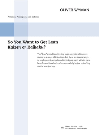Aviation, Aerospace, and Defense




So You Want to Get Lean
Kaizen or Kaikaku?
                              The “lean” model is delivering huge operational improve-
                              ments in a range of industries. But there are several ways
                              to implement lean tools and techniques, each with its own
                              benefits and drawbacks. Choose carefully before embarking
                              on the lean journey.
 