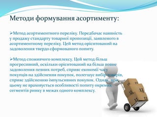 Методи формування асортименту:
Метод асортиментного переліку. Передбачає наявність
у продажу стандарту товарної пропозиції, заявленого в
асортиментному переліку. Цей метод орієнтований на
задоволення твердо сформованого попиту.
Метод споживчого комплексу. Цей метод більш
прогресивний, оскільки орієнтований на більш повне
задоволення певних потреб, сприяє економії часу
покупців на здійснення покупок, полегшує вибір товарів,
сприяє здійсненню імпульсивних покупок. Однак, при
цьому не враховується особливості попиту окремих
сегментів ринку в межах одного комплексу.
 