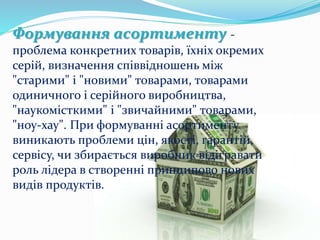 Формування асортименту -
проблема конкретних товарів, їхніх окремих
серій, визначення співвідношень між
"старими" і "новими" товарами, товарами
одиничного і серійного виробництва,
"наукомісткими" і "звичайними" товарами,
"ноу-хау". При формуванні асортименту
виникають проблеми цін, якості, гарантій,
сервісу, чи збирається виробник відігравати
роль лідера в створенні принципово нових
видів продуктів.
 