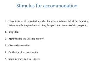 Stimulus for accommodation
• There is no single important stimulus for accommodation. All of the following
factors must be responsible in elicting the appropriate accommodative response.
1. Image blur
2. Apparent size and distance of object
3. Chromatic aberrations
4. Oscillation of accommodation
5. Scanning movements of the eye
 