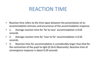 REACTION TIME
• Reaction time refers to the time lapse between the presentation of an
accommodative stimulus and occurrence of the accommodative response.
• 1. Average reaction time for ‘far to near’ accommodation is 0.64
seconds.
• 2. Average reaction time for ‘near to far’ accommodation is 0.56
seconds.
• 3. Reaction time for accommodation is considerably larger than that for
the contraction of the pupil to light (0.26-0.30seconds). Reaction time of
convergence response is about 0.20 seconds
 