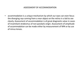 ASSESSMENT OF ACCOMMODATION
• accommodation is a unique mechanism by which our eyes can even focus
the diverging rays coming from a near object on the retina in a bid to see
clearly. Assessment of accommodation is of great diagnostic value in cases
of incomitant strabismus of non-paralytic origin. Assessment of amplitude
of accommodation can be made either by measurement of NPA or by use
of minus lenses.
 
