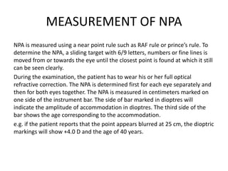 MEASUREMENT OF NPA
NPA is measured using a near point rule such as RAF rule or prince’s rule. To
determine the NPA, a sliding target with 6/9 letters, numbers or fine lines is
moved from or towards the eye until the closest point is found at which it still
can be seen clearly.
During the examination, the patient has to wear his or her full optical
refractive correction. The NPA is determined first for each eye separately and
then for both eyes together. The NPA is measured in centimeters marked on
one side of the instrument bar. The side of bar marked in dioptres will
indicate the amplitude of accommodation in dioptres. The third side of the
bar shows the age corresponding to the accommodation.
e.g. if the patient reports that the point appears blurred at 25 cm, the dioptric
markings will show +4.0 D and the age of 40 years.
 