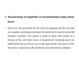  Measurement of amplitude of accommodation using minus
lenses
• This test is also performed first for each eye separately and then for both
eyes together, and during examination the patient has to wear his or her full
refractive correction. The patient is asked to fixate 6/60 symbol at a
distance of 6m, and minus lenses of progressively increasing power are
added before the eye till one can see the target clearly. The power of this
minus lens is equivalent to the amplitude of accommodation in dioptres.
 