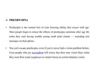  PRESBYOPIA
• Presbyopia is the normal loss of near focusing ability that occurs with age.
Most people begin to notice the effects of presbyopia sometime after age 40,
when they start having trouble seeing small print clearly — including text
messages on their phone.
• You can't escape presbyopia, even if you've never had a vision problem before.
Even people who are nearsighted will notice that their near vision blurs when
they wear their usual eyeglasses or contact lenses to correct distance vision.
 