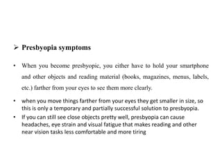  Presbyopia symptoms
• When you become presbyopic, you either have to hold your smartphone
and other objects and reading material (books, magazines, menus, labels,
etc.) farther from your eyes to see them more clearly.
• when you move things farther from your eyes they get smaller in size, so
this is only a temporary and partially successful solution to presbyopia.
• If you can still see close objects pretty well, presbyopia can cause
headaches, eye strain and visual fatigue that makes reading and other
near vision tasks less comfortable and more tiring
 