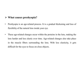  What causes presbyopia?
• Presbyopia is an age-related process. It is a gradual thickening and loss of
flexibility of the natural lens inside your eye.
• These age-related changes occur within the proteins in the lens, making the
lens harder and less elastic over time. Age-related changes also take place
in the muscle fibers surrounding the lens. With less elasticity, it gets
difficult for the eyes to focus on close objects.
 