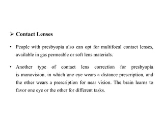  Contact Lenses
• People with presbyopia also can opt for multifocal contact lenses,
available in gas permeable or soft lens materials.
• Another type of contact lens correction for presbyopia
is monovision, in which one eye wears a distance prescription, and
the other wears a prescription for near vision. The brain learns to
favor one eye or the other for different tasks.
 