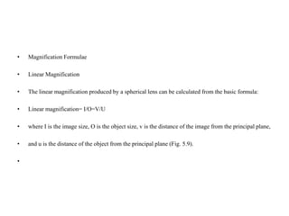 • Magnification Formulae
• Linear Magnification
• The linear magnification produced by a spherical lens can be calculated from the basic formula:
• Linear magnification= I/O=V/U
• where I is the image size, O is the object size, v is the distance of the image from the principal plane,
• and u is the distance of the object from the principal plane (Fig. 5.9).
•
 