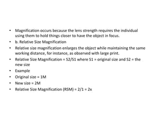 • Magnification occurs because the lens strength requires the individual
using them to hold things closer to have the object in focus.
• b. Relative Size Magnification
• Relative size magnification enlarges the object while maintaining the same
working distance, for instance, as observed with large print.
• Relative Size Magnification = S2/S1 where S1 = original size and S2 = the
new size
• Example
• Original size = 1M
• New size = 2M
• Relative Size Magnification (RSM) = 2/1 = 2x
 