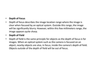 • Depth of Focus
• Depth of focus describes the image location range where the image is
clear when focused by an optical system. Outside this range, the image
will be significantly blurry. However, within this few millimeters range, the
image appears quite sharp.
• Depth of Field
• Depth of field is the same principle for objects as the depth of focus is for
images. When an optical system such as the camera is focused on an
object, nearby objects are also, in focus, inside the camera’s depth of field.
Objects outside of the depth of field will be out of focus.
 