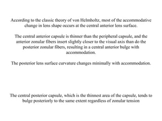 According to the classic theory of von Helmholtz, most of the accommodative
change in lens shape occurs at the central anterior lens surface.
The central anterior capsule is thinner than the peripheral capsule, and the
anterior zonular fibers insert slightly closer to the visual axis than do the
posterior zonular fibers, resulting in a central anterior bulge with
accommodation.
The posterior lens surface curvature changes minimally with accommodation.
The central posterior capsule, which is the thinnest area of the capsule, tends to
bulge posteriorly to the same extent regardless of zonular tension
 