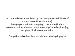 Accommodation is mediated by the parasympathetic fibers of
cranial nerve III (oculomotor).
Parasympathomimetic drugs (eg, pilocarpine) induce
accommodation, whereas parasympatholytic medications (eg,
atropine) block accommodation.
Drugs that relax the ciliary muscle are called cycloplegics
 