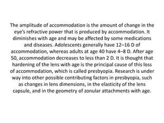 The amplitude of accommodation is the amount of change in the
eye’s refractive power that is produced by accommodation. It
diminishes with age and may be affected by some medications
and diseases. Adolescents generally have 12–16 D of
accommodation, whereas adults at age 40 have 4–8 D. After age
50, accommodation decreases to less than 2 D. It is thought that
hardening of the lens with age is the principal cause of this loss
of accommodation, which is called presbyopia. Research is under
way into other possible contributing factors in presbyopia, such
as changes in lens dimensions, in the elasticity of the lens
capsule, and in the geometry of zonular attachments with age.
 