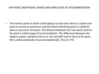 FAR POINT, NEAR POINT, RANGE AND AMPLITUDE OF ACCOMMODATION
• The nearest point at which small objects can be seen clearly is called near
point or punctum proximum and the distant (farthest) point is called far
point or punctum remotum. The distance between the near point and the
far point is called range of accommodation. The difference between the
dioptric power, needed to focus at near point(P) and to focus at far point
(R) is called amplitude of accommodation(A). Thus A= P-R
 