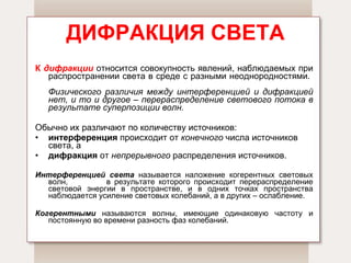 ДИФРАКЦИЯ СВЕТА К  дифракции   относится совокупность явлений, наблюдаемых при распространении света в среде с разными неоднородностями.  Физического различия между интерференцией и дифракцией нет, и то и другое – перераспределение светового потока в результате суперпозиции волн.   Обычно их различают по количеству источников:  интерференция  происходит от  конечного  числа источников света, а  дифракция  от  непрерывного  распределения источников. Интерференцией света   называется наложение когерентных световых волн,  в результате которого происходит перераспределение световой энергии в пространстве, и в одних точках пространства наблюдается усиление световых колебаний, а в других – ослабление.  Когерентными   называются волны, имеющие одинаковую частоту и постоянную во времени разность фаз колебаний. 