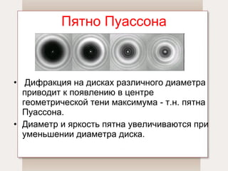Пятно Пуассона   Дифракция на дисках различного диаметра приводит к появлению в центре геометрической тени максимума - т.н. пятна Пуассона.  Диаметр и яркость пятна увеличиваются при уменьшении диаметра диска. 