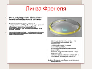 Линза Френеля Учёные превратили контактную линзу в светодиодный дисплей Прототип контактной линзы, созданный исследователями из США и Финляндии, уже прозвали «зрением терминатора». В нём визуальная информация транслируется с компьютера непосредственно в глаз человека, превращая тот в подобие дисплея.   сделан ещё один важный шаг к отображению электронных писем, текстовых сообщений и показателей здоровья прямо в глазах человека.   основные компоненты линзы – это прозрачный сапфировый чип, содержащий  специально разработанный микросветодиод (1),  интегральная схема для хранения энергии (2),  антенна, получающая энергию в виде радиоволн (3),  металлические интерконнекторы (4) и собственно полимерная линза (5).  Цифрой 6 на рисунке обозначена проекция изображения.  