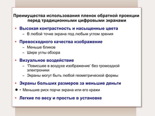 Преимущества использования пленок обратной проекции  перед традиционными цифровыми экранами Высокая контрастность и насыщенные цвета В любой точке экрана под любым углом зрения Превосходного качества изображение Меньше бликов Шире углы обзора Визуальное воздействие ‘ Повисшее в воздухе изображение ’  без громоздкой электроники Экраны могут быть любой геометрической формы Экраны больших размеров за меньшие деньги -  Меньшие риск порчи экрана или его кражи Легкие по весу и простые в установке 