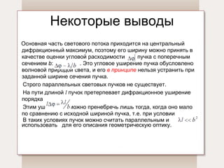 Некоторые выводы Основная часть светового потока приходится на центральный дифракционный максимум, поэтому его ширину можно принять в качестве оценки угловой расходимости  пучка с поперечным сечением  b :  . Это угловое уширение пучка обусловлено волновой природой света, и его  в принципе   нельзя устранить при заданной ширине сечения пучка.  Строго параллельных световых пучков не существует.  На пути длиной  l   пучок претерпевает дифракционное уширение порядка  Этим уширением можно пренебречь лишь тогда, когда оно мало  по   сравнению с исходной шириной пучка, т.е. при условии   .  В таких условиях пучок можно считать   параллельным и  использовать  для его описания геометрическую оптику. 
