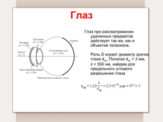 Глаз Глаз при рассматривании удаленных предметов действует так же, как и  объектив телескопа.   Роль D играет диаметр зрачка глаза d зр . Полагая d зр  = 3 мм, λ = 550 нм, найдем для предельного углового разрешения глаза  