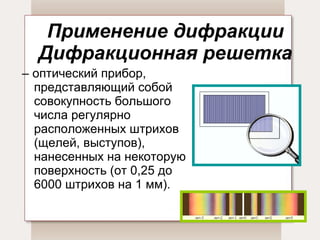 Применение дифракции Дифракционная решетка –  оптический прибор, представляющий собой совокупность большого числа регулярно расположенных штрихов (щелей, выступов), нанесенных на некоторую поверхность (от 0,25 до 6000 штрихов на 1 мм). 