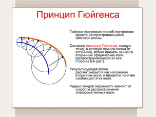 Принцип Гюйгенса Гюйгенс предложил способ построения фронта распространяющейся световой волны.  Согласно  принципу  Гюйгенса , каждую точку, в которую пришла волна от источника, можно принять за центр вторичных сферических волн, распространяющихся во все стороны (см рис.).  Результирующая волна рассматривается как наложение вторичных волн, и вводится понятие  огибающей  этих волн. Радиус каждой окружности зависит от скорости распространения электромагнитных волн. 
