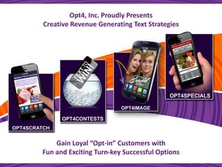 1 
sales@opt4mobile.com 
Text SCRATCHOFF to 44544 
Opt4Mobile.com 
Opt4, Inc. Proudly Presents 
Creative Revenue Generating Text Strategies 
Gain Loyal “Opt-in” Customers with 
Fun and Exciting Turn-key Successful Options  