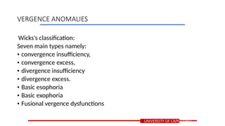 Wicks’s classification:
Seven main types namely:
• convergence insufficiency,
• convergence excess,
• divergence insufficiency
• divergence excess.
• Basic esophoria
• Basic exophoria
• Fusional vergence dysfunctions
UNIVERSITY OF CAPE COAST
VERGENCE ANOMALIES
 
