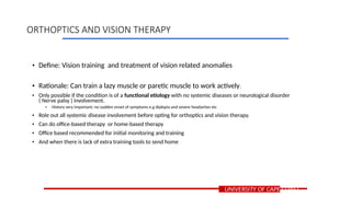 • Define: Vision training and treatment of vision related anomalies
• Rationale: Can train a lazy muscle or paretic muscle to work actively.
• Only possible if the condition is of a functional etiology with no systemic diseases or neurological disorder
( Nerve palsy ) involvement.
• History very important; no sudden onset of symptoms e.g diplopia and severe headaches etc
• Role out all systemic disease involvement before opting for orthoptics and vision therapy.
• Can do office-based therapy or home-based therapy
• Office based recommended for initial monitoring and training
• And when there is lack of extra training tools to send home
UNIVERSITY OF CAPE COAST
ORTHOPTICS AND VISION THERAPY
 