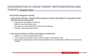 Two broad categories namely:
• Instrument training - includes all techniques in which the patient is required to look
directly into an instrument.
• movement of the patient is restricted,
• difficult to see the patient’s eyes.
• less natural or more artificial than other forms of therapy.
• Example : stereoscopic type device.
• Free space training, involves techniques in which the
• patient is in a less restricted environment,
• more movement is possible, and it is easier to observe the patient’s eyes.
• more closely approximates normal seeing conditions and is considered less artificial than instrument
training.
UNIVERSITY OF CAPE COAST
CATEGORIZATION OF VISION THERAPY INSTRUMENTATION AND
THERAPY- chapter five
 