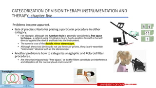 Problems become apparent.
• lack of precise criteria for placing a particular procedure in either
category.
• For example, although the Aperture Rule is generally considered a free space
technique, a patient using this device clearly has to position himself or herself
directly against the device and look into the instrument.
• The same is true of the double mirror stereoscope.
• Although these two devices do not use lenses or prisms, they clearly resemble
“instrument” devices such as the stereoscope.
• Another problem is how to categorize anaglyphic and Polaroid filter
procedures.
• Are these techniques truly “free space,” or do the filters constitute an interference
and alteration of the normal visual environment?
UNIVERSITY OF CAPE COAST
CATEGORIZATION OF VISION THERAPY INSTRUMENTATION AND
THERAPY- chapter five
 