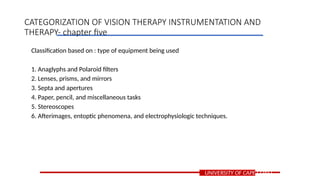 Classification based on : type of equipment being used
1. Anaglyphs and Polaroid filters
2. Lenses, prisms, and mirrors
3. Septa and apertures
4. Paper, pencil, and miscellaneous tasks
5. Stereoscopes
6. Afterimages, entoptic phenomena, and electrophysiologic techniques.
UNIVERSITY OF CAPE COAST
CATEGORIZATION OF VISION THERAPY INSTRUMENTATION AND
THERAPY- chapter five
 