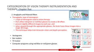 2. Anaglyphs and Polaroid filters
• Tranaglyphs: type of stereogram
• a type of stereogram used in vision therapy
• that utilize red/green or red/blue glasses to create a 3D effect.
• present slightly different images to each eye, and
• when viewed through the appropriate glasses, the brain fuses these images into a
single 3D image.
• This technique helps train binocular vision and depth perception.
• Vectograms
• Bar readers
• TV trainer
• Computer programs using red/blue or red/green glasses
UNIVERSITY OF CAPE COAST
CATEGORIZATION OF VISION THERAPY INSTRUMENTATION AND
THERAPY- chapter five
 