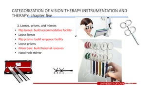 3. Lenses, prisms, and mirrors
• Flip lenses: build accommodative facility
• Loose lenses
• Flip prisms: build vergence facility
• Loose prisms
• Prism bars: build fusional reserves
• Hand-held mirror
UNIVERSITY OF CAPE COAST
CATEGORIZATION OF VISION THERAPY INSTRUMENTATION AND
THERAPY- chapter five
 