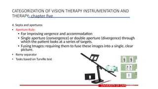 4. Septa and apertures
• Aperture Rule:
• For improving vergence and accommodation
• Single aperture (convergence) or double aperture (divergence) through
which the patient looks at a series of targets.
• Fusing Images: requiring them to fuse these images into a single, clear
picture.
• Remy separator
• Tasks based on Turville test
UNIVERSITY OF CAPE COAST
CATEGORIZATION OF VISION THERAPY INSTRUMENTATION AND
THERAPY- chapter five
 